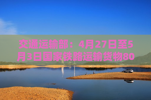 交通运输部：4月27日至5月3日国家铁路运输货物8080.1万吨 环比增长1.63%