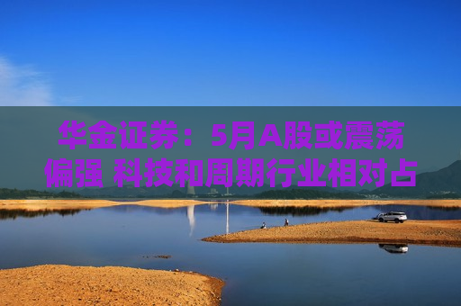 华金证券：5月A股或震荡偏强 科技和周期行业相对占优