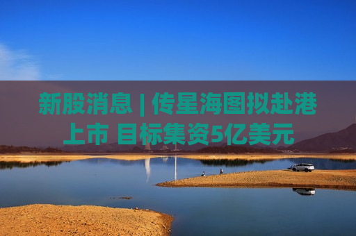 新股消息 | 传星海图拟赴港上市 目标集资5亿美元