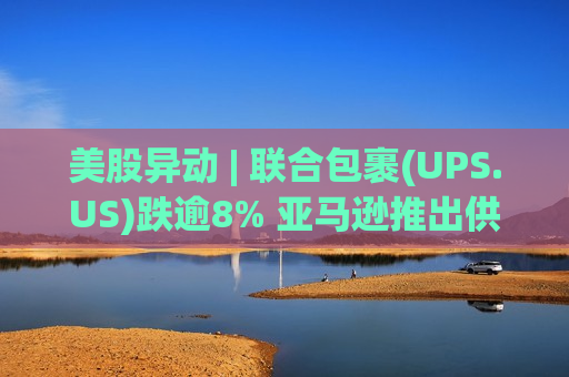 美股异动 | 联合包裹(UPS.US)跌逾8% 亚马逊推出供应链服务加剧竞争