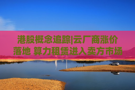 港股概念追踪|云厂商涨价落地 算力租赁进入卖方市场（附概念股）