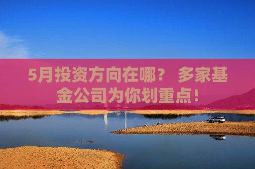 5月投资方向在哪？ 多家基金公司为你划重点！