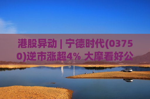 港股异动 | 宁德时代(03750)逆市涨超4% 大摩看好公司业绩增速加快 上调目标价至815港元