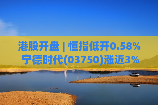 港股开盘 | 恒指低开0.58% 宁德时代(03750)涨近3%