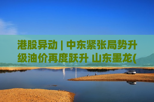 港股异动 | 中东紧张局势升级油价再度跃升 山东墨龙(00568)涨超5%