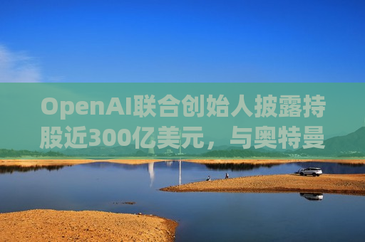 OpenAI联合创始人披露持股近300亿美元，与奥特曼存在深层财务关联