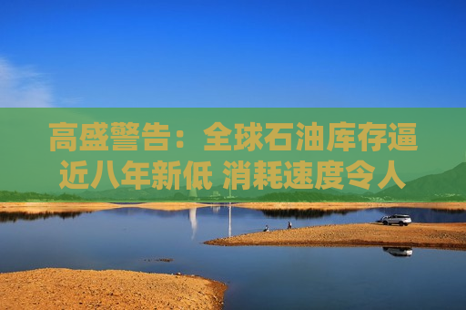 高盛警告：全球石油库存逼近八年新低 消耗速度令人担忧