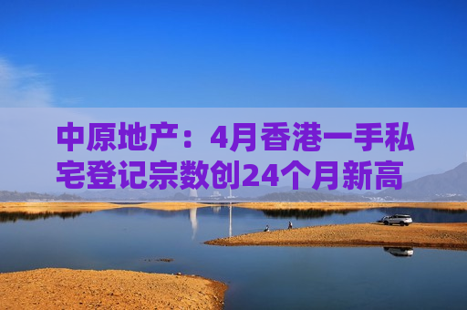 中原地产：4月香港一手私宅登记宗数创24个月新高 金额创10个月新高
