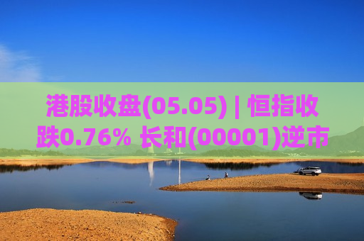 港股收盘(05.05) | 恒指收跌0.76% 长和(00001)逆市涨超4% 汇丰控股(00005)绩后领跌蓝筹