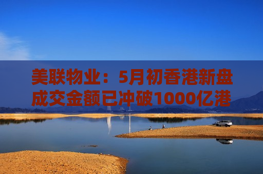 美联物业：5月初香港新盘成交金额已冲破1000亿港元 为纪录最快
