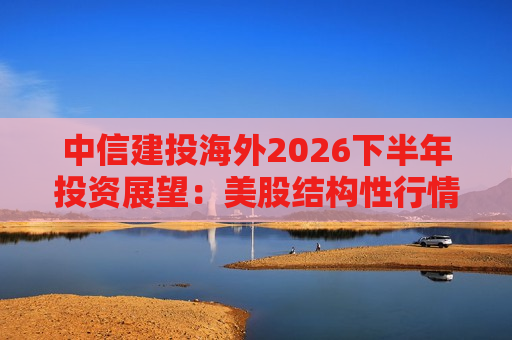 中信建投海外2026下半年投资展望：美股结构性行情延续 恒生科技静待AI价值重估