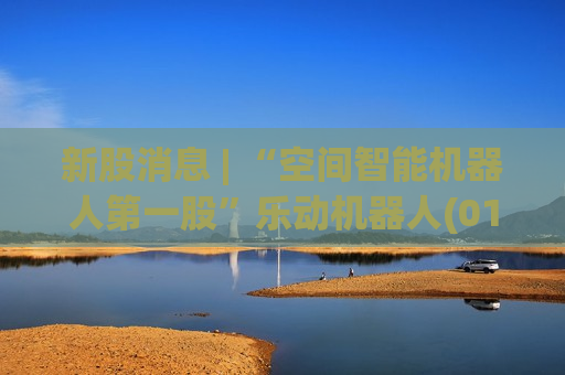 新股消息 | “空间智能机器人第一股”乐动机器人(01236)认购火爆！超额认购已逾3392倍