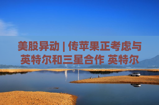 美股异动 | 传苹果正考虑与英特尔和三星合作 英特尔(INTC.US)开盘大涨超10%