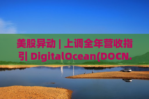 美股异动 | 上调全年营收指引 DigitalOcean(DOCN.US)盘初暴涨超34%