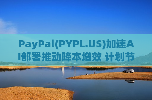 PayPal(PYPL.US)加速AI部署推动降本增效 计划节省15亿美元用于再投资增长