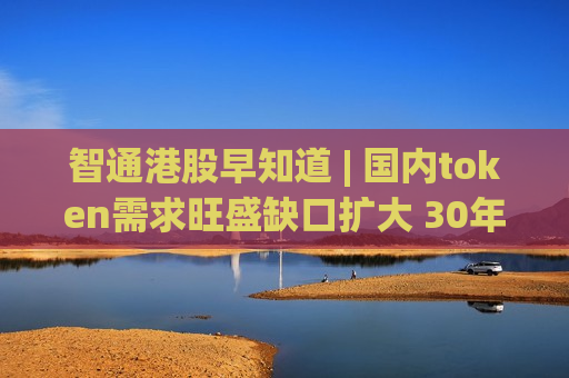 智通港股早知道 | 国内token需求旺盛缺口扩大 30年期美债冲破5%