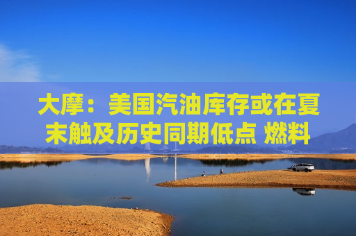 大摩：美国汽油库存或在夏末触及历史同期低点 燃料市场供需失衡加剧