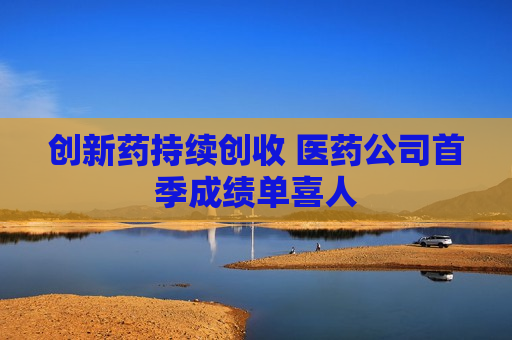创新药持续创收 医药公司首季成绩单喜人