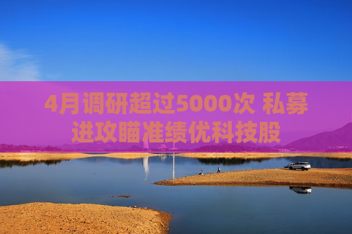 4月调研超过5000次 私募进攻瞄准绩优科技股