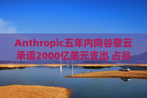 Anthropic五年内向谷歌云承诺2000亿美元支出 占谷歌(GOOGL.US)积压订单40%以上