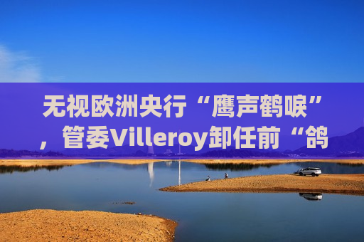 无视欧洲央行“鹰声鹤唳”，管委Villeroy卸任前“鸽声”依旧：尚未看到足够理由加息
