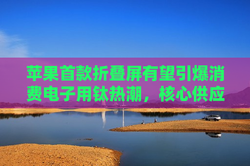 苹果首款折叠屏有望引爆消费电子用钛热潮，核心供应商天工股份（920068）迎来配置黄金窗口期