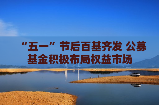 “五一”节后百基齐发 公募基金积极布局权益市场
