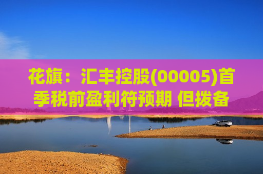 花旗：汇丰控股(00005)首季税前盈利符预期 但拨备较预期高9%
