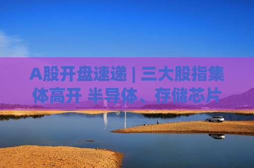 A股开盘速递 | 三大股指集体高开 半导体、存储芯片等板块走强