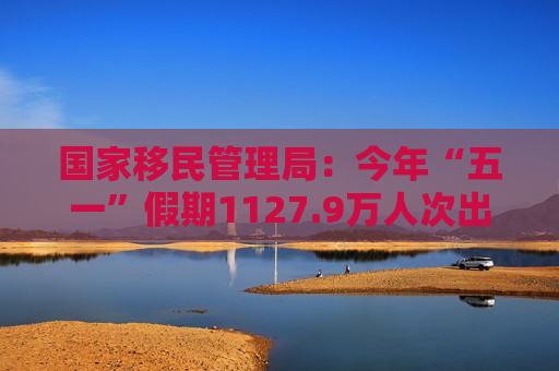 国家移民管理局：今年“五一”假期1127.9万人次出入境 同比增长3.5%