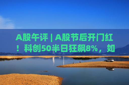 A股午评 | A股节后开门红！科创50半日狂飙8%，如何抓住“硬科技”行情？