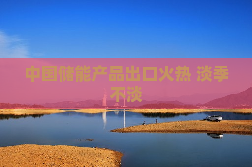 中国储能产品出口火热 淡季不淡