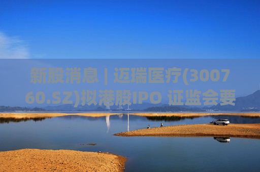 新股消息 | 迈瑞医疗(300760.SZ)拟港股IPO 证监会要求补充说明本次募集资金用途等