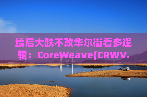 绩后大跌不改华尔街看多逻辑：CoreWeave(CRWV.US)千亿积压订单构筑护城河，富国银行逆势上调目标价