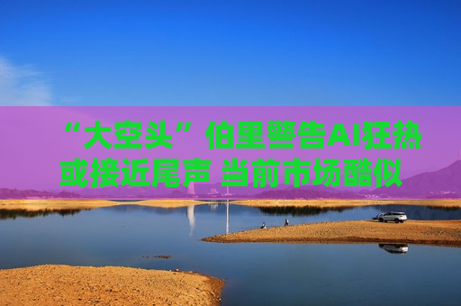 “大空头”伯里警告AI狂热或接近尾声 当前市场酷似2000年科技股泡沫前夕