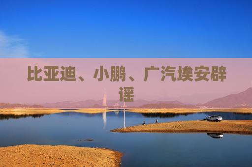 比亚迪、小鹏、广汽埃安辟谣