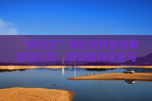 “新债王”冈拉克警告美股估值过高：建议提高现金与实物资产配置，黄金回调仍是买点