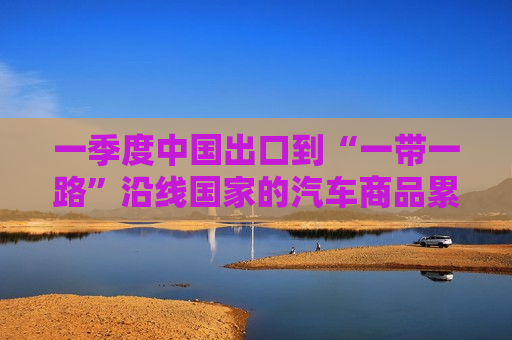 一季度中国出口到“一带一路”沿线国家的汽车商品累计金额达383亿美元 同比增长31.6%