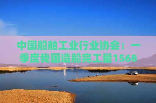 中国船舶工业行业协会：一季度我国造船完工量1568万载重吨 同比增长46%