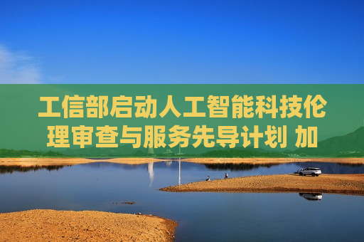 工信部启动人工智能科技伦理审查与服务先导计划 加快推动审查工作落地实施