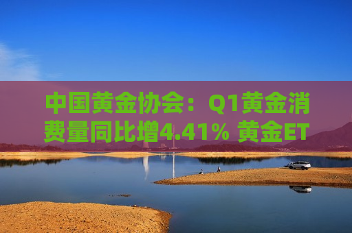 中国黄金协会：Q1黄金消费量同比增4.41% 黄金ETF增仓量同比增115%