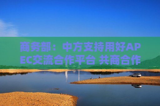 商务部：中方支持用好APEC交流合作平台 共商合作、共促发展、共享繁荣