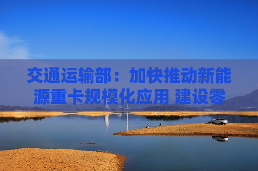 交通运输部：加快推动新能源重卡规模化应用 建设零碳运输走廊