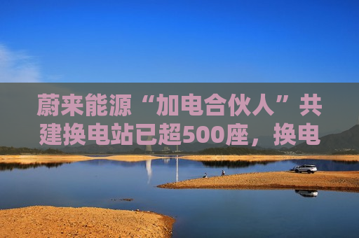 蔚来能源“加电合伙人”共建换电站已超500座,换电模式广受认可 蔚来能源“加电合伙人”共建换电站已超500座,换电模式广受认可