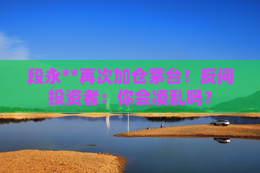 段永**再次加仓茅台！反问投资者：你会凌乱吗？