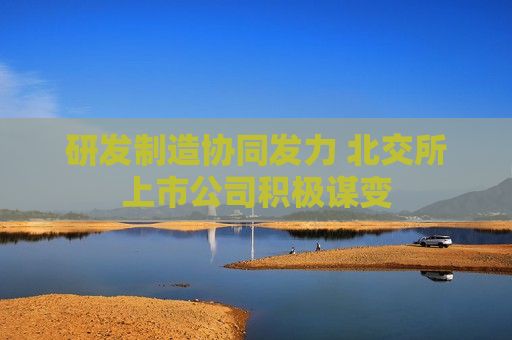 研发制造协同发力 北交所上市公司积极谋变 研发制造协同发力 北交所上市公司积极谋变