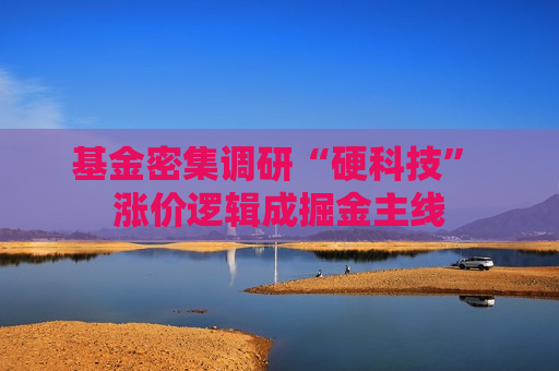 基金密集调研“硬科技” 涨价逻辑成掘金主线