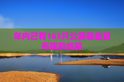 年内已有163只公募基金宣布提前结募 年内已有163只公募基金宣布提前结募