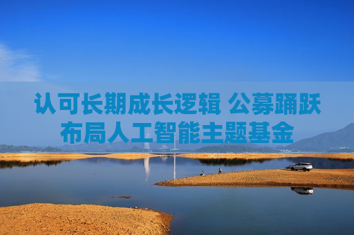 认可长期成长逻辑 公募踊跃布局人工智能主题基金 认可长期成长逻辑 公募踊跃布局人工智能主题基金