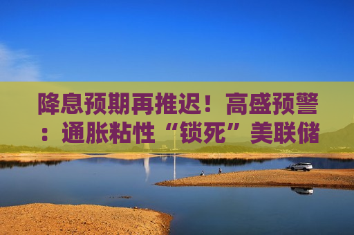 降息预期再推迟！高盛预警：通胀粘性“锁死”美联储，新主席沃什上任恐难有作为